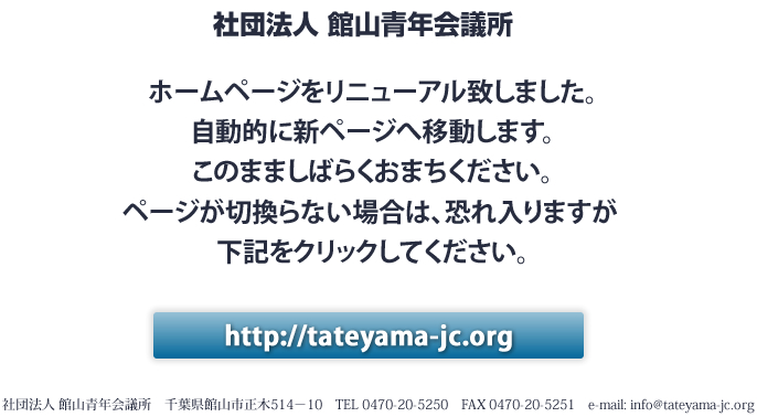 社団法人 館山青年会議所 ホームページをリニューアル致しました。
自動的に新ページへ移動します。
このまましばらくおまちください。
ページが切換らない場合は、恐れ入りますが 
下記をクリックしてください。http://tateyama-jc.org 社団法人 館山青年会議所　千葉県館山市正木514－10　TEL 0470-20-5250　FAX 0470-20-5251　e-mail: info@tateyama-jc.org 